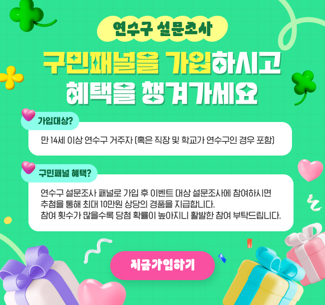 연수구 설문조사 구민패널을 가입하시고 혜택을 챙겨가세요 / 가입대상 : 만 14세 이상 연수구 거주자 (혹은 직장 및 학교가 연수구인 경우 포함) / 구민패널 혜택 : 연수구 설문조사 패널로 가입 후 이벤트 대상 설문조사에 참여하시면 추첨을 통해 최대 10만원 상당의 경품을 지급합니다. 참여 횟수가 많을수록 당첨 확률이 높아지니 활발한 참여 부탁드립니다. / 지금가입하기