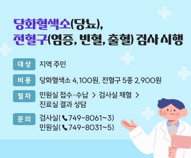 당화혈색소(당뇨), 전혈구(염증, 빈혈, 출혈) 검사 시행 ○ 대 상 : 지역 주민 ○ 비 용 : 당화혈색소 4,100원, 전혈구 5종 2,900원 ○ 절 차 : 민원실 접수·수납 → 검사실 채혈 → 진료실 결과 상담 ○ 문 의 : 검사실(☎749-8061~3), 민원실(☎749-8031~5)