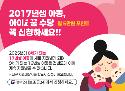 인천광역시
2017년생 아동,아이i 꿈 수당꼭 신청하세요!!
월 5만원 포인트
2025년에 8세가 되는
17년생 아동이 새로 지원받게 되며,
9세가 되는 16년생 아동은 전년도에 이어
계속 지원받을 수 있습니다.
&#8277; 신규 지원대상자는 반드시 신청이 필요합니다.
정부24(보조금24)에서 신청하세요.