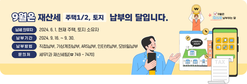 9월은 재산세(주택1/2, 토지) 납부의 달입니다. ○납세 의무자 : 2024. 6. 1. 현재 주택, 토지 소유자 ○납 부 기 간 : 2024. 9. 16. ~ 9. 30. ○납 부 방 법 : 직접납부, 가상계좌납부, ARS납부, 인터넷납부, 모바일납부 ○문 의 처 : 세무1과 재산세팀(☎ 749 - 7470) 