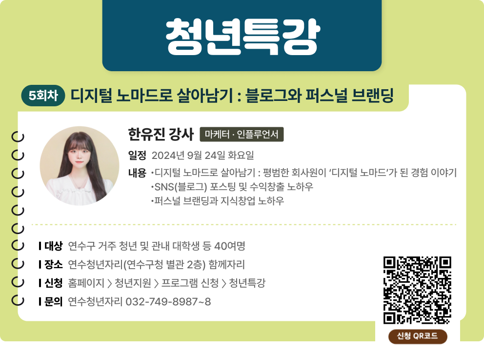 청년특강 5회차 디지털 노마드로 살아남기 : 블로그와 퍼스널 브랜딩 한유진 강사(마케터 · 인플루언서) 일정 : 2024년 9월 24일 화요일 내용 : - 디지털 노마드로 살아남기 : 평범한 회사원이 ‘디지털 노마드’가 된 경험 이야기 -SNS(블로그) 포스팅 및 수익창출 노하우 -퍼스널 브랜딩과 지식창업 노하우  대상 : 연수구 거주 청년 및 관내 대학생 등 40여명 장소 : 연수청년자리(연수구청 별관 2층) 함께자리 신청 : 홈페이지 〉 청년지원 〉 프로그램 신청 〉 청년특강 문의 : 연수청년자리 032-749-8987~8 신청QR코드