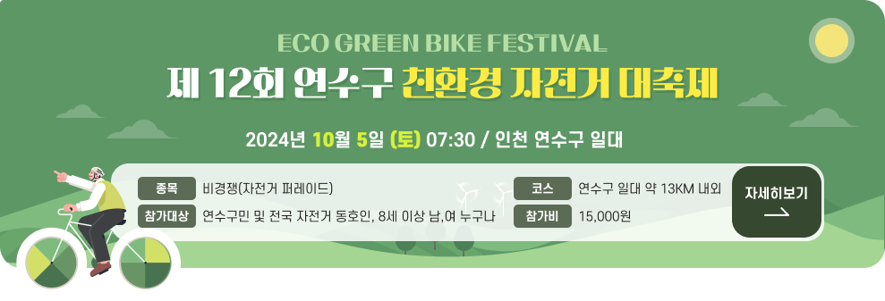 ECO GREEN BIKE FESTIVAL 제 12회 연수구 친환경 자전거 대축제  2024년 10월 5일(토) 07:30 인천 연수구 일대  종목 비경쟁(자전거 퍼레이드) 코스 연수구 일대 약 13KM 내외 참가대상 연수구민 및 전국 자전거 동호인 8세 이상 남,여 누구나 참가비 15,000원  자세히보기