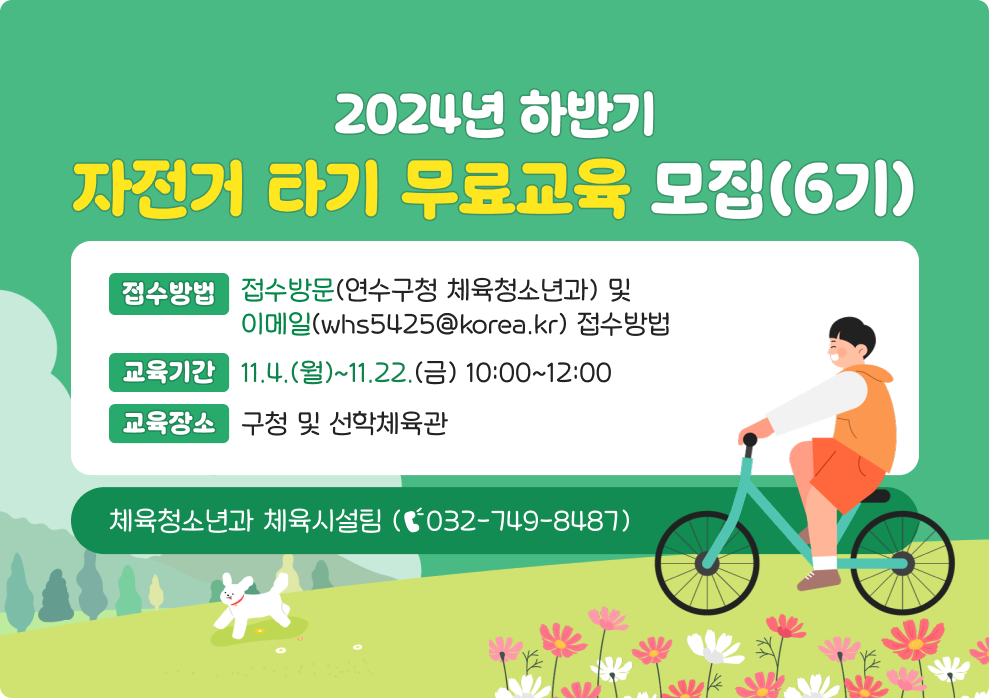 2024년 하반기 자전거 타기 무료교육 모집(6기)  *접수방법 : 방문(연수구청 체육청소년과) 및 이메일(whs5425@korea.kr) 접수 *교육기간 : 11.4.(월)~11.22.(금) 10:00~12:00 *교육장소 : 구청 및 선학체육관 *문의전화 : 체육청소년과 체육시설팀 (☎032-749-8487)