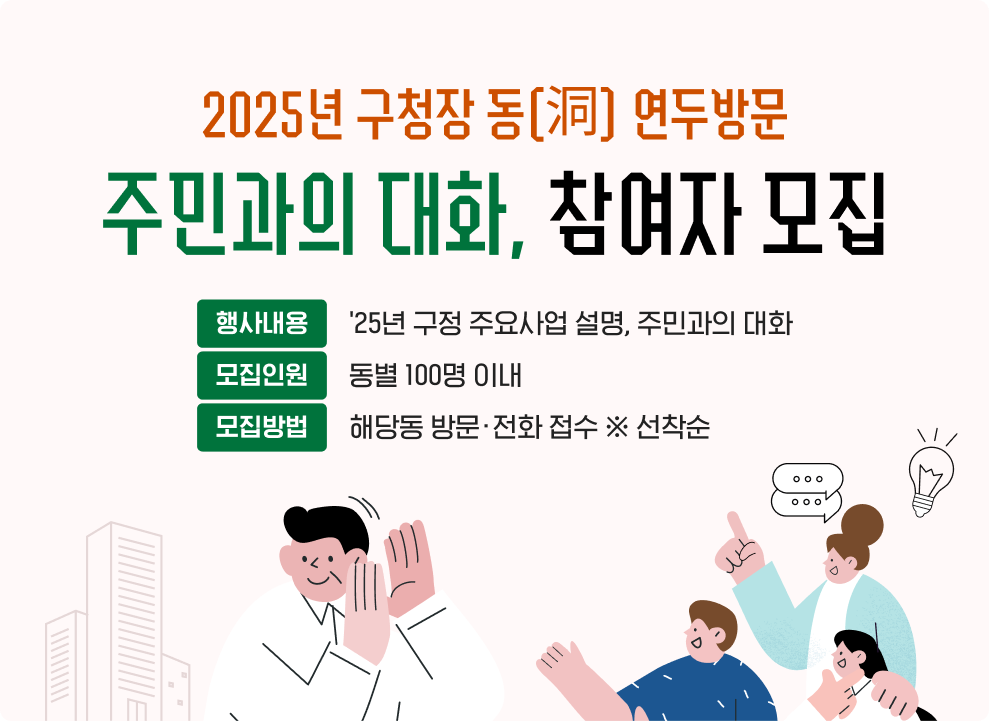 2025년 구청장 동(洞) 연두방문 「주민과의 대화」 참여자 모집  - 행사내용 : '25년 구정 주요사업 설명, 주민과의 대화 - 모집인원 : 동별 100명 이내 - 모집방법 : 해당동 방문·전화 접수 ※ 선착순