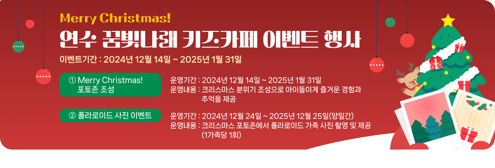 Merry Christmas! 연수 꿈빛나래 키즈카페 이벤트 행사 이벤트기간 : 2024년 12월 14일 ~ 2025년 1월 31일 ① Merry Christmas! 포토존 조성 운영기간 : 2024년 12월 14일 ~ 2025년 1월 31일 운영내용 : 크리스마스 분위기 조성으로 아이들이게 즐거운 경험과 추억을 제공 ② 폴라로이드 사진 이벤트 운영기간 : 2024년 12월 24일 ~ 2025년 12월 25일(양일간) 운영내용 : 크리스마스 포토존에서 폴라로이드 가족 사진 촬영 및 제공(1가족당 1회)