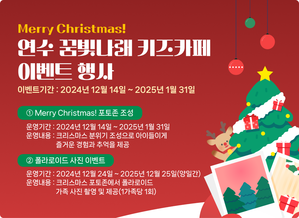 Merry Christmas! 연수 꿈빛나래 키즈카페 이벤트 행사 이벤트기간 : 2024년 12월 14일 ~ 2025년 1월 31일 ① Merry Christmas! 포토존 조성 운영기간 : 2024년 12월 14일 ~ 2025년 1월 31일 운영내용 : 크리스마스 분위기 조성으로 아이들이게 즐거운 경험과 추억을 제공 ② 폴라로이드 사진 이벤트 운영기간 : 2024년 12월 24일 ~ 2025년 12월 25일(양일간) 운영내용 : 크리스마스 포토존에서 폴라로이드 가족 사진 촬영 및 제공(1가족당 1회)